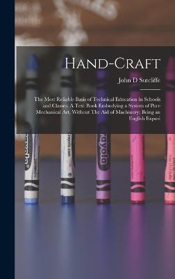 Hand-craft: The Most Reliable Basis of Technical Education in Schools and Classes. A Text Book Embodying a System of Pure Mechanical art, Without The aid of Machinery; Being an English Exposi - Sutcliffe, John D