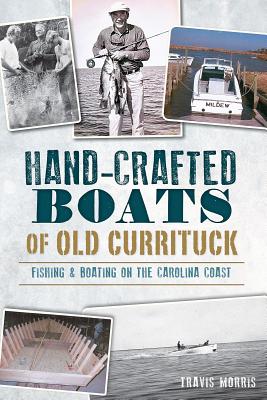 Hand-Crafted Boats of Old Currituck:: Fishing & Boating on the Carolina Coast - Morris, Travis