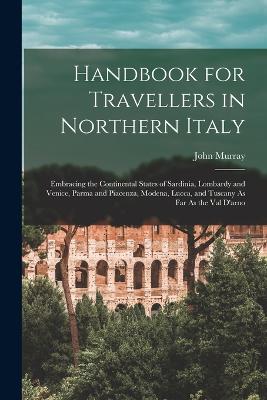 Handbook for Travellers in Northern Italy: Embracing the Continental States of Sardinia, Lombardy and Venice, Parma and Piacenza, Modena, Lucca, and Tuscany As Far As the Val D'arno - Murray, John