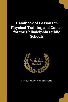 Handbook of Lessons in Physical Training and Games for the Philadelphia Public Schools - Stecher, William a (William Albin) (Creator)