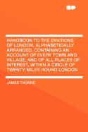 Handbook to the Environs of London, Alphabetically Arranged, Containing an Account of Every Town and Village, and of All Places of Interest, Within a Circle of Twenty Miles Round London