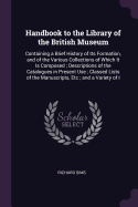 Handbook to the Library of the British Museum: Containing a Brief History of Its Formation, and of the Various Collections of Which It Is Composed; Descriptions of the Catalogues in Present Use; Classed Lists of the Manuscripts, Etc; and a Variety of I