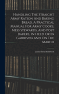 Handling The Straight Army Ration And Baking Bread. A Practical Manual For Army Cooks, Mess Stewards, And Post Bakers, In Field Or In Garrison And On The March