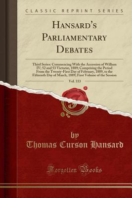 Hansard's Parliamentary Debates, Vol. 333: Third Series: Commencing with the Accession of William IV; 52 and 53 Victori, 1889; Comprising the Period from the Twenty-First Day of February, 1889, to the Fifteenth Day of March, 1889; First Volume of the Se - Hansard, Thomas Curson