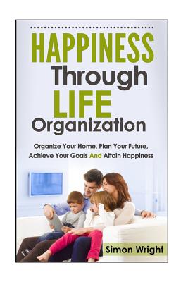 Happiness Through Life Organization: Organize Your Home, Plan Your Future, Achieve Your Goals and Attain Happiness - Wright, Simon