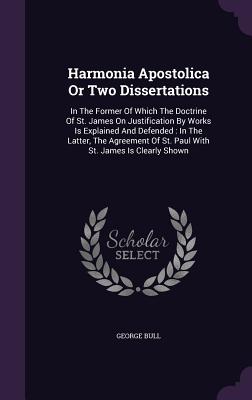 Harmonia Apostolica Or Two Dissertations: In The Former Of Which The Doctrine Of St. James On Justification By Works Is Explained And Defended: In The Latter, The Agreement Of St. Paul With St. James Is Clearly Shown - Bull, George