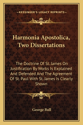 Harmonia Apostolica, Two Dissertations: The Doctrine of St. James on Justification by Works Is Explained and Defended and the Agreement of St. Paul with St. James Is Clearly Shown - Bull, George