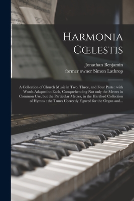 Harmonia Coelestis: a Collection of Church Music in Two, Three, and Four Parts: With Words Adapted to Each, Comprehending Not Only the Metres in Common Use, but the Particular Metres, in the Hartford Collection of Hymns: the Tunes Correctly Figured... - Benjamin, Jonathan, and Lathrop, Simon Former Owner (Creator)