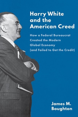 Harry White and the American Creed: How a Federal Bureaucrat Created the Modern Global Economy (and Failed to Get the Credit) - Boughton, James M