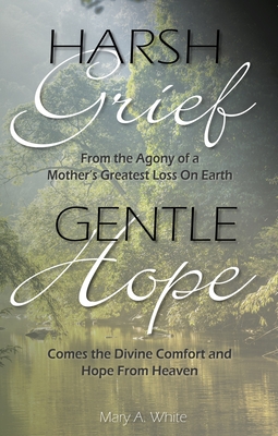 Harsh Grief Gentle Hope: From the Agony of a Mother's Greatest Loss on Earth, Comes the Divine Comfort and Hope from Heaven - White, Mary