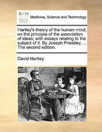 Hartley's Theory of the Human Mind, on the Principle of the Association of Ideas; With Essays Relating to the Subject of It. by Joseph Priestley, ... the Second Edition.