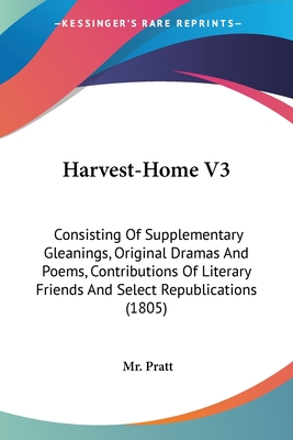 Harvest-Home V3: Consisting Of Supplementary Gleanings, Original Dramas And Poems, Contributions Of Literary Friends And Select Republications (1805) - Pratt, Mr.