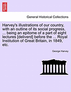 Harvey's Illustrations of Our Country, with an Outline of Its Social Progress, ... Being an Epitome of a Part of Eight Lectures [deliverd] Before the ... Royal Institution of Great Britain, in 1849, Etc.