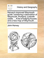 Harvey's Improved Weymouth Guide: Containing a Description of Weymouth, Portland, Lulworth Castle, ... a List of Lodging Houses; And a New Map of Weymouth,