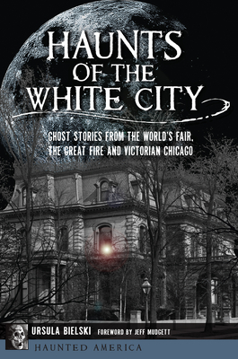 Haunts of the White City: Ghost Stories from the World's Fair, the Great Fire and Victorian Chicago - Bielski, Ursula, and Mudgett, Jeff (Foreword by)