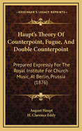 Haupt's Theory of Counterpoint, Fugue, and Double Counterpoint: Prepared Expressly for the Royal Institute for Church Music, at Berlin, Prussia