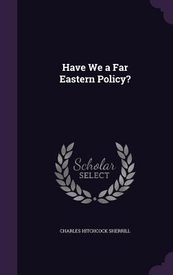 Have We a Far Eastern Policy? - Sherrill, Charles Hitchcock