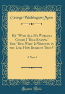 He-"with All My Worldly Goods I Thee Endow," She-"but, What Is Written in the Law, How Readest Thou?": A Novel (Classic Reprint)