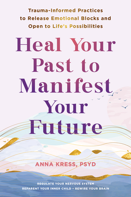 Heal Your Past to Manifest Your Future: Trauma-Informed Practices to Release Emotional Blocks and Open to Life's Possibilities - Kress, Anna, PsyD