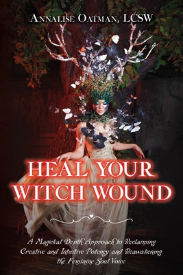 Heal Your Witch Wound: A Magickal Depth Approach to Reclaiming Creative and Intuitive Potency and Reawakening the Feminine Soul Voice - Oatman, Annalise