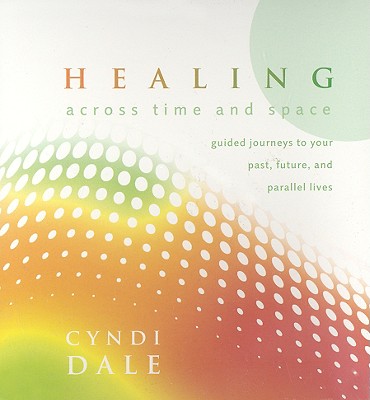 Healing Across Time and Space: Guided Journeys to Your Past, Future, and Parallel Lives - Dale, Cyndi