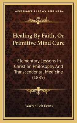 Healing by Faith, or Primitive Mind Cure: Elementary Lessons in Christian Philosophy and Transcendental Medicine (1885) - Evans, Warren Felt