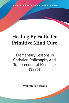 Healing By Faith, Or Primitive Mind Cure: Elementary Lessons In Christian Philosophy And Transcendental Medicine (1885) - Evans, Warren Felt