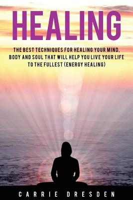Healing: The Best Techniques for Healing Your Mind, Body and Soul That Will Help You Live Your Life to the Fullest (Energy Healing) - Dresden, Carrie