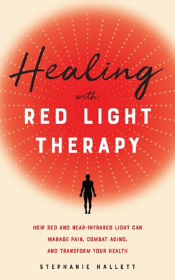Healing with Red Light Therapy: How Red and Near-Infrared Light Can Manage Pain, Combat Aging, and Transform Your Health - Hallett, Stephanie