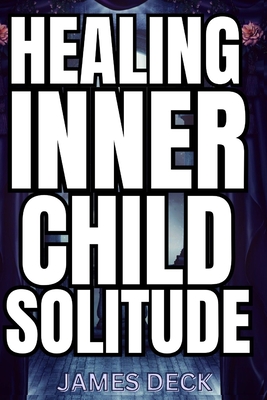 Healing Your Inner Child with Solitude: Discover Inner Peace, Reconnect with Your True Self, and Heal Emotional Wounds through Reflective Silence, Mindful Self-Discovery, and Compassionate Solitude - Deck, James