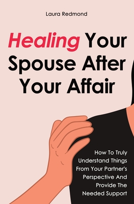 Healing Your Spouse After Your Affair: How To Truly Understand Things From Your Partner's Perspective And Provide The Needed Support - Redmond, Laura