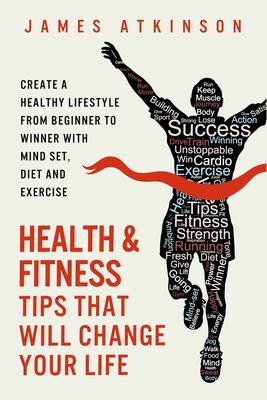 Health And Fitness Tips That Will Change Your Life: Create a healthy lifestyle from beginner to winner with mind-set, diet and exercise habits - Atkinson, James