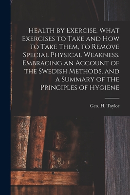 Health by Exercise. What Exercises to Take and How to Take Them, to Remove Special Physical Weakness. Embracing an Account of the Swedish Methods, and a Summary of the Principles of Hygiene - Taylor, Geo H (George Herbert) 182 (Creator)