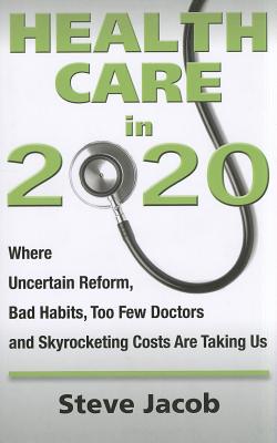 Health Care in 2020: Where Uncertain Reform, Bad Habits, Too Few Doctors and Skyrocketing Costs Are Taking Us - Jacob, Stephen, and Jacob, Steve