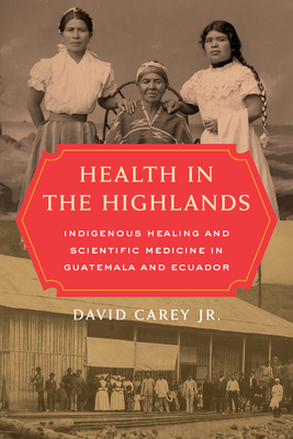 Health in the Highlands: Indigenous Healing and Scientific Medicine in Guatemala and Ecuador - Carey, David, and Greene, Jeremy A (Foreword by)