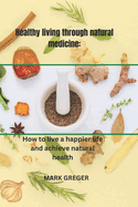 Healthy living through natural medicine: How to live a happier life and achieve natural health