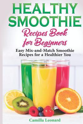 Healthy Smoothie Recipes Book for Beginners: Easy Mix-and-Match Smoothie Recipes for a Healthier You - Leonard, Camilla