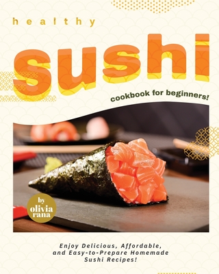 Healthy Sushi Cookbook for Beginners!: Enjoy Delicious, Affordable, and Easy-to-Prepare Homemade Sushi Recipes! - Rana, Olivia