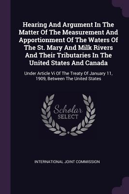 Hearing And Argument In The Matter Of The Measurement And Apportionment Of The Waters Of The St. Mary And Milk Rivers And Their Tributaries In The United States And Canada: Under Article Vi Of The Treaty Of January 11, 1909, Between The United States - Commission, International Joint