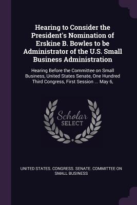 Hearing to Consider the President's Nomination of Erskine B. Bowles to be Administrator of the U.S. Small Business Administration: Hearing Before the Committee on Small Business, United States Senate, One Hundred Third Congress, First Session ... May 6, - United States Congress Senate Committ (Creator)