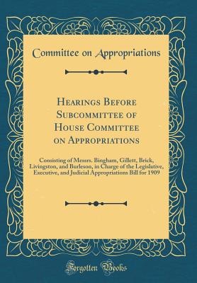 Hearings Before Subcommittee of House Committee on Appropriations: Consisting of Messrs. Bingham, Gillett, Brick, Livingston, and Burleson, in Charge of the Legislative, Executive, and Judicial Appropriations Bill for 1909 (Classic Reprint) - Appropriations, Committee on