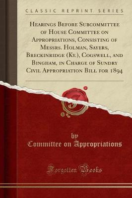 Hearings Before Subcommittee of House Committee on Appropriations, Consisting of Messrs. Holman, Sayers, Breckinridge (Ky.), Cogswell, and Bingham, in Charge of Sundry Civil Appropriation Bill for 1894 (Classic Reprint) - Appropriations, Committee on