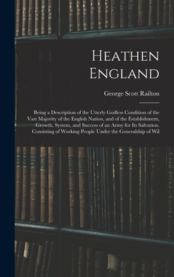 Heathen England: Being a Description of the Utterly Godless Condition of the Vast Majority of the English Nation, and of the Establishment, Growth, System, and Success of an Army for Its Salvation. Consisting of Working People Under the Generalship of Wil - Railton, George Scott