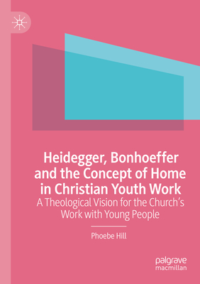 Heidegger, Bonhoeffer and the Concept of Home in Christian Youth Work: A Theological Vision for the Church's Work with Young People - Hill, Phoebe