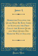 Heirefter Followis the Quair Maid Be King Iames of Scotland the First Callit the Kingis Quair and Maid Quhen His Maiestie Was in Ingland (Classic Reprint)