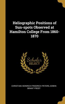 Heliographic Positions of Sun-spots Observed at Hamilton College From 1860-1870 - Peters, Christian Heinrich Friedrich, and Frost, Edwin Brant