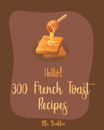 Hello! 300 French Toast Recipes: Best French Toast Cookbook Ever For Beginners [French Bread Cookbook, French Breakfast Book, Banana Muffin Recipe, Avocado Toast Recipes, Apple Pie Cookbook] [Book 1]