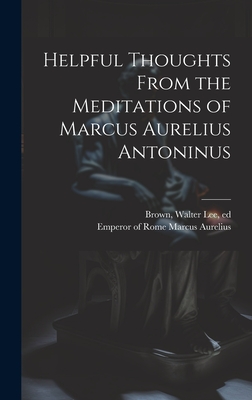 Helpful Thoughts From the Meditations of Marcus Aurelius Antoninus - Marcus Aurelius, Emperor Of Rome 121 (Creator), and Brown, Walter Lee 1853-1904 (Creator)