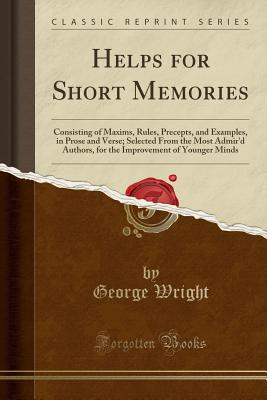 Helps for Short Memories: Consisting of Maxims, Rules, Precepts, and Examples, in Prose and Verse; Selected from the Most Admir'd Authors, for the Improvement of Younger Minds (Classic Reprint) - Wright, George