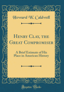 Henry Clay, the Great Compromiser: A Brief Estimate of His Place in American History (Classic Reprint)